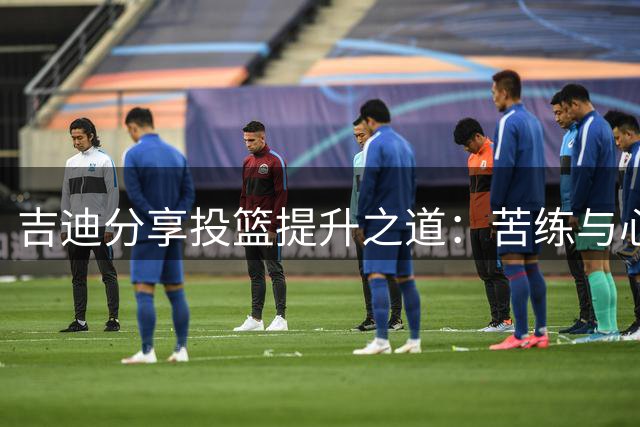 吉迪分享投篮提升之道：苦练与心态重塑