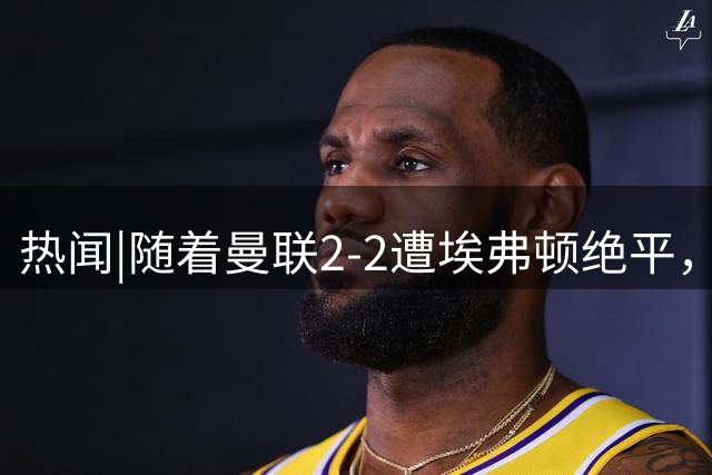 热闻|随着曼联2-2遭埃弗顿绝平，阿森纳2-1切尔西，英超最新积分榜出炉
